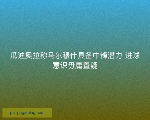瓜迪奥拉称马尔穆什具备中锋潜力 进球意识毋庸置疑 瓜迪奥拉称马尔穆什具备中锋潜力 进球意识毋庸置疑