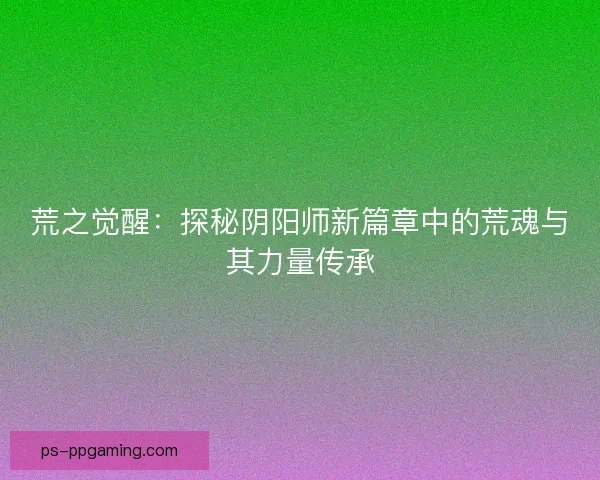 荒之觉醒：探秘阴阳师新篇章中的荒魂与其力量传承
