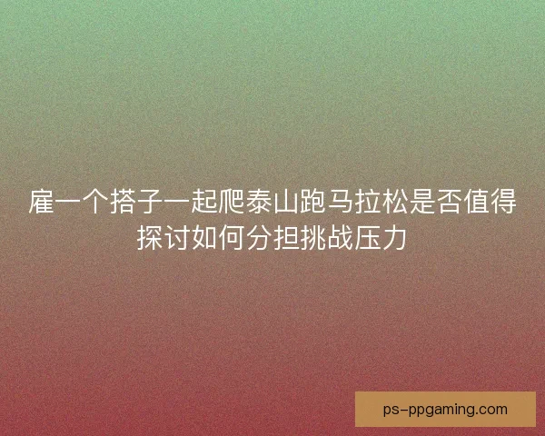 雇一个搭子一起爬泰山跑马拉松是否值得探讨如何分担挑战压力 雇一个搭子一起爬泰山跑马拉松是否值得探讨如何分担挑战压力