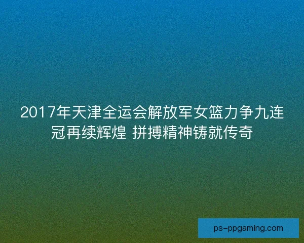 2017年天津全运会解放军女篮力争九连冠再续辉煌 拼搏精神铸就传奇