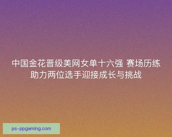 中国金花晋级美网女单十六强 赛场历练助力两位选手迎接成长与挑战