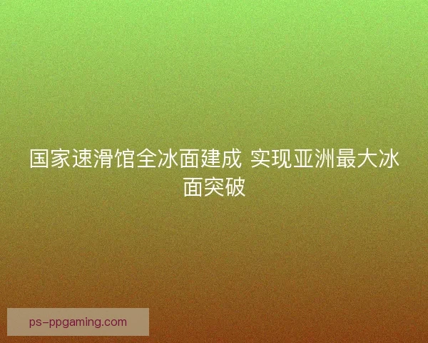 国家速滑馆全冰面建成 实现亚洲最大冰面突破 国家速滑馆全冰面建成 实现亚洲最大冰面突破