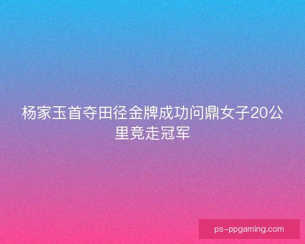 杨家玉首夺田径金牌成功问鼎女子20公里竞走冠军
