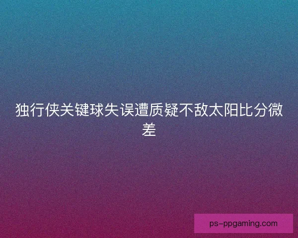 独行侠关键球失误遭质疑不敌太阳比分微差 独行侠关键球失误遭质疑不敌太阳比分微差