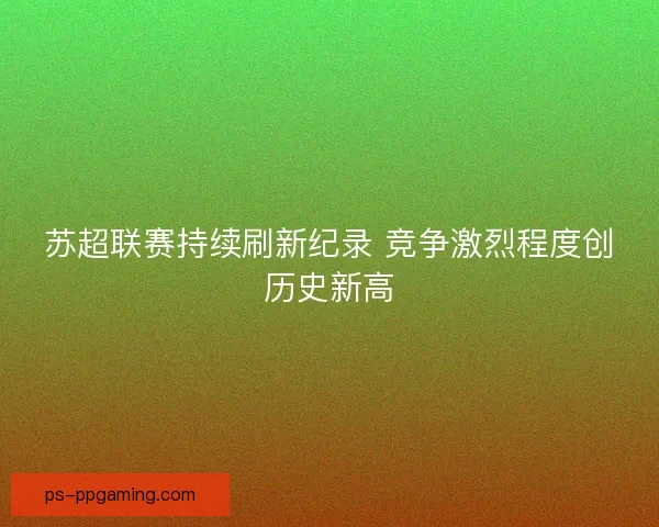 苏超联赛持续刷新纪录 竞争激烈程度创历史新高