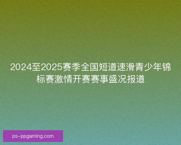 2024至2025赛季全国短道速滑青少年锦标赛激情开赛赛事盛况报道