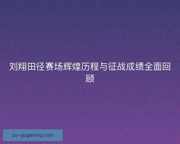 刘翔田径赛场辉煌历程与征战成绩全面回顾