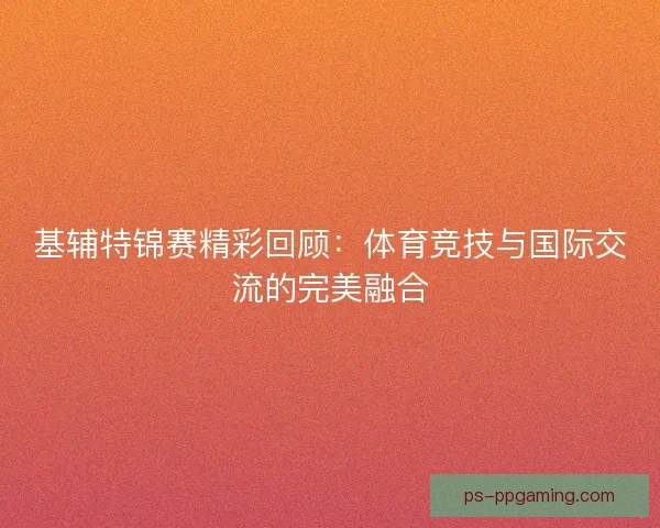 基辅特锦赛精彩回顾：体育竞技与国际交流的完美融合