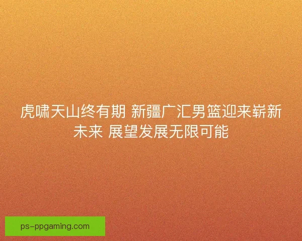 虎啸天山终有期 新疆广汇男篮迎来崭新未来 展望发展无限可能
