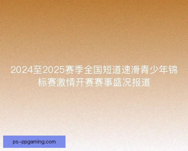 2024至2025赛季全国短道速滑青少年锦标赛激情开赛赛事盛况报道
