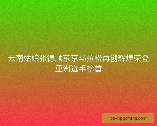 云南姑娘张德顺东京马拉松再创辉煌荣登亚洲选手榜首