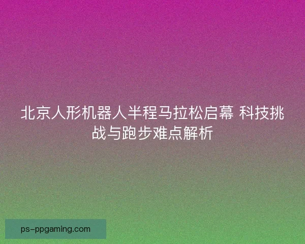 北京人形机器人半程马拉松启幕 科技挑战与跑步难点解析
