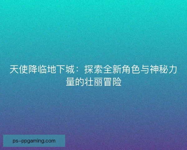 天使降临地下城：探索全新角色与神秘力量的壮丽冒险