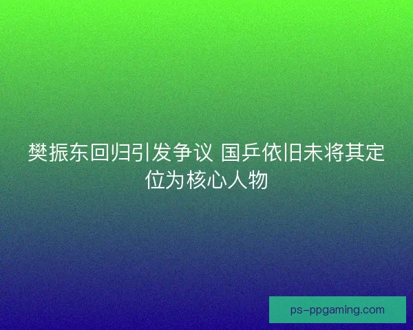樊振东回归引发争议 国乒依旧未将其定位为核心人物