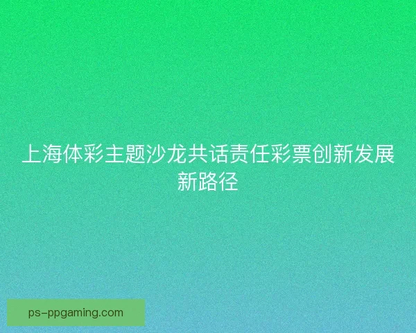 上海体彩主题沙龙共话责任彩票创新发展新路径