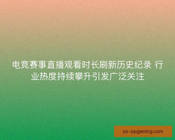 电竞赛事直播观看时长刷新历史纪录 行业热度持续攀升引发广泛关注 电竞赛事直播观看时长刷新历史纪录 行业热度持续攀升引发广泛关注