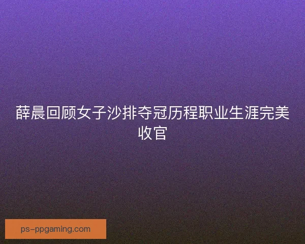薛晨回顾女子沙排夺冠历程职业生涯完美收官 薛晨回顾女子沙排夺冠历程职业生涯完美收官