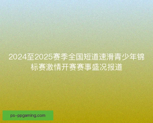 2024至2025赛季全国短道速滑青少年锦标赛激情开赛赛事盛况报道 2024至2025赛季全国短道速滑青少年锦标赛激情开赛赛事盛况报道