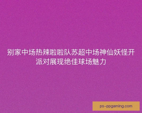 别家中场热辣啦啦队苏超中场神仙妖怪开派对展现绝佳球场魅力