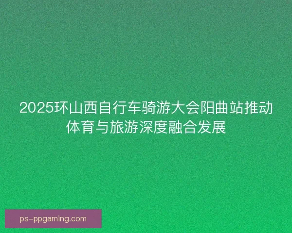2025环山西自行车骑游大会阳曲站推动体育与旅游深度融合发展 2025环山西自行车骑游大会阳曲站推动体育与旅游深度融合发展