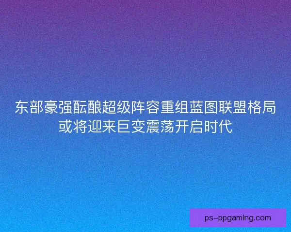 东部豪强酝酿超级阵容重组蓝图联盟格局或将迎来巨变震荡开启时代
