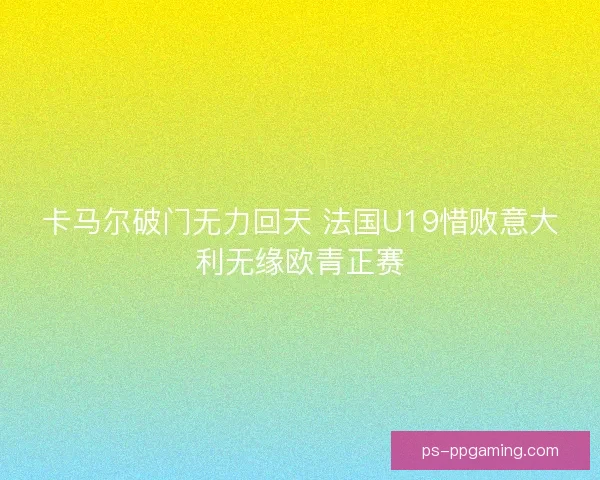 卡马尔破门无力回天 法国U19惜败意大利无缘欧青正赛