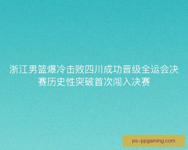 浙江男篮爆冷击败四川成功晋级全运会决赛历史性突破首次闯入决赛