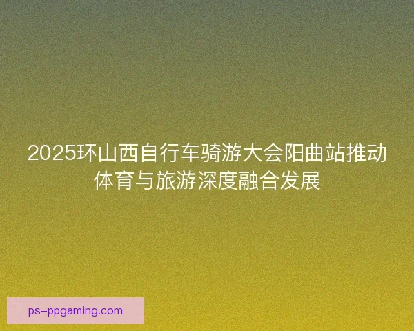 2025环山西自行车骑游大会阳曲站推动体育与旅游深度融合发展