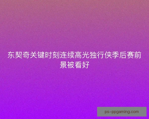 东契奇关键时刻连续高光独行侠季后赛前景被看好