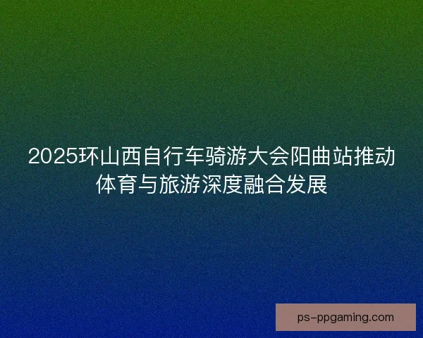 2025环山西自行车骑游大会阳曲站推动体育与旅游深度融合发展