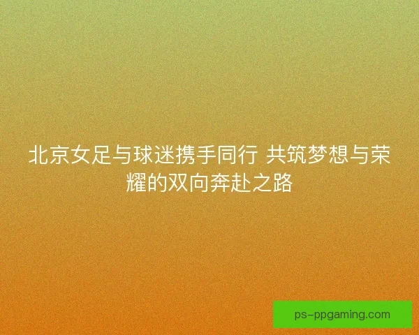 北京女足与球迷携手同行 共筑梦想与荣耀的双向奔赴之路